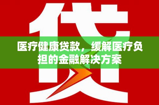 那玛夏医疗健康贷款，缓解医疗负担的金融解决方案