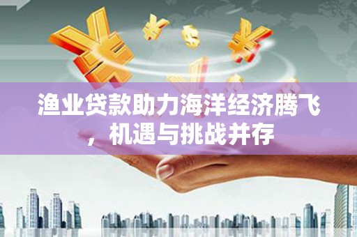 那玛夏渔业贷款助力海洋经济腾飞，机遇与挑战并存