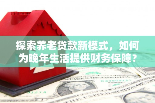那玛夏探索养老贷款新模式，如何为晚年生活提供财务保障？